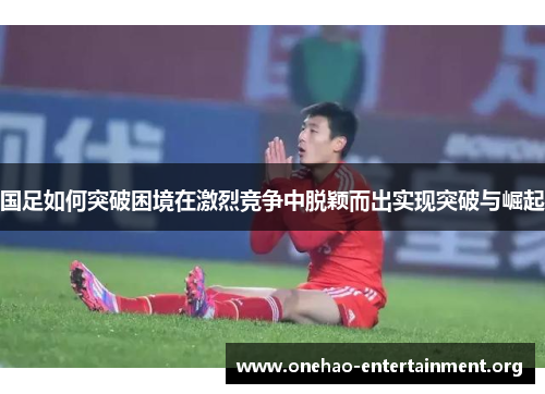 国足如何突破困境在激烈竞争中脱颖而出实现突破与崛起