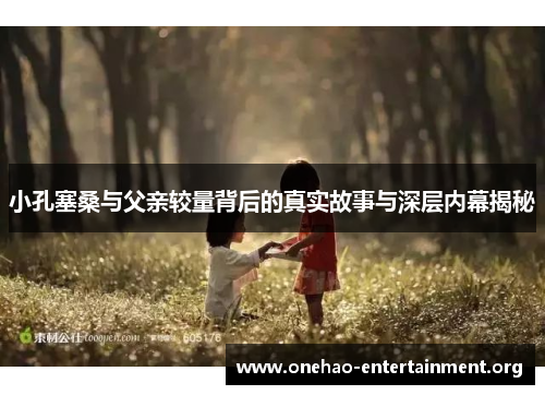 小孔塞桑与父亲较量背后的真实故事与深层内幕揭秘