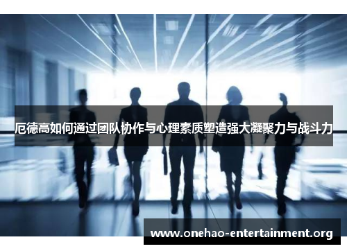 厄德高如何通过团队协作与心理素质塑造强大凝聚力与战斗力