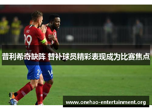 普利希奇缺阵 替补球员精彩表现成为比赛焦点