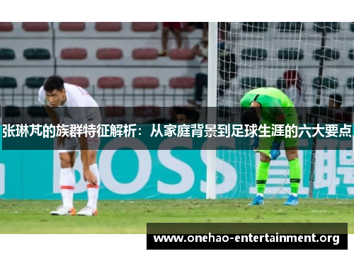 张琳芃的族群特征解析：从家庭背景到足球生涯的六大要点