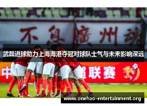 武磊进球助力上海海港夺冠对球队士气与未来影响深远