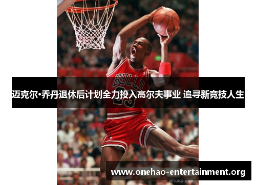 迈克尔·乔丹退休后计划全力投入高尔夫事业 追寻新竞技人生