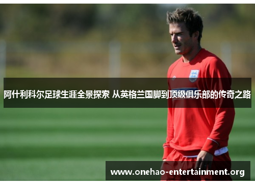 阿什利科尔足球生涯全景探索 从英格兰国脚到顶级俱乐部的传奇之路