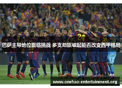 巴萨主导地位面临挑战 多支劲旅崛起能否改变西甲格局